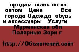 продам ткань шелк оптом › Цена ­ 310 - Все города Одежда, обувь и аксессуары » Услуги   . Мурманская обл.,Полярные Зори г.